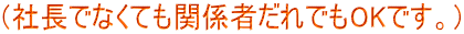 （社長でなくても関係者だれでもOKです。）